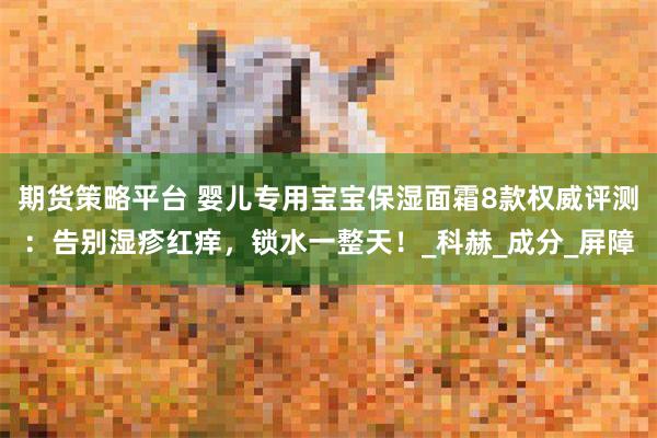 期货策略平台 婴儿专用宝宝保湿面霜8款权威评测：告别湿疹红痒，锁水一整天！_科赫_成分_屏障