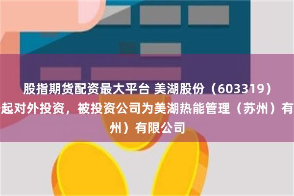 股指期货配资最大平台 美湖股份（603319）新增一起对外投资，被投资公司为美湖热能管理（苏州）有限公司