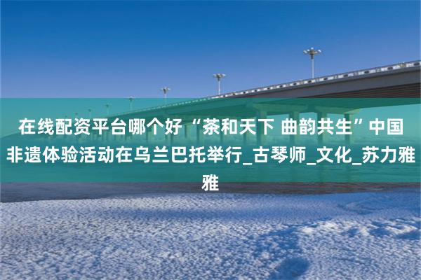 在线配资平台哪个好 “茶和天下 曲韵共生”中国非遗体验活动在乌兰巴托举行_古琴师_文化_苏力雅