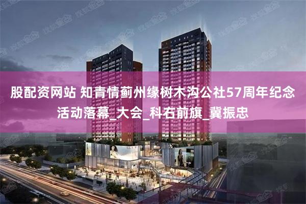股配资网站 知青情蓟州缘树木沟公社57周年纪念活动落幕_大会_科右前旗_冀振忠