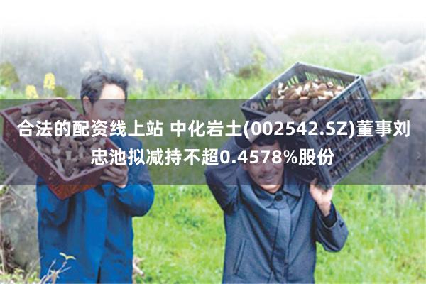 合法的配资线上站 中化岩土(002542.SZ)董事刘忠池拟减持不超0.4578%股份