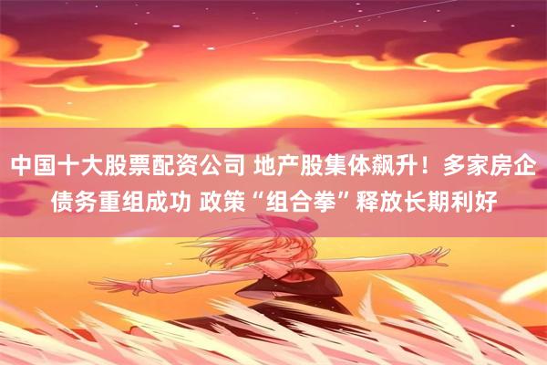 中国十大股票配资公司 地产股集体飙升！多家房企债务重组成功 政策“组合拳”释放长期利好