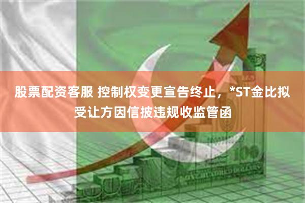 股票配资客服 控制权变更宣告终止，*ST金比拟受让方因信披违规收监管函