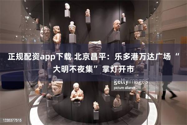 正规配资app下载 北京昌平：乐多港万达广场 “大明不夜集” 掌灯开市