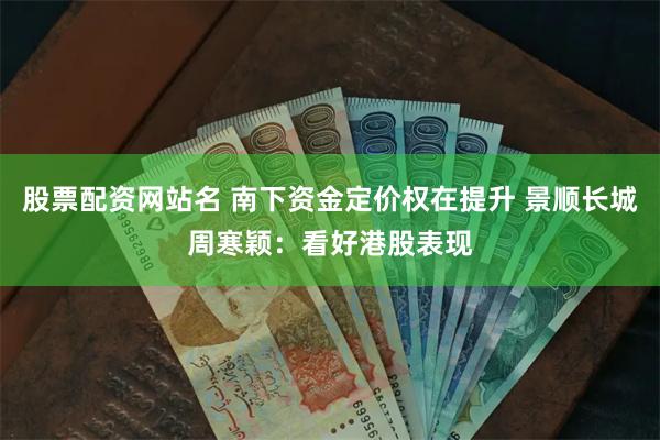 股票配资网站名 南下资金定价权在提升 景顺长城周寒颖：看好港股表现