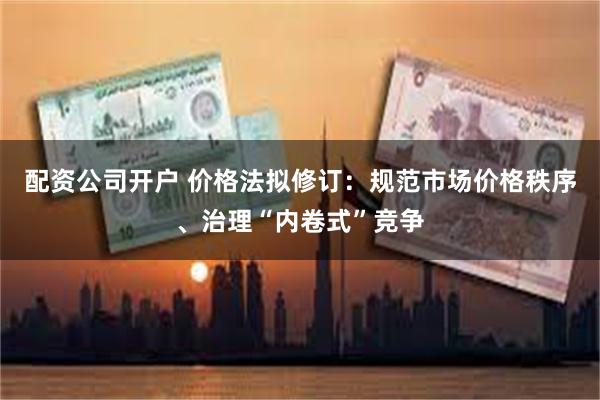 配资公司开户 价格法拟修订：规范市场价格秩序、治理“内卷式”竞争