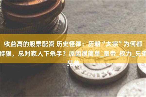 收益高的股票配资 历史怪律：历朝“太宗”为何都特狠，总对家人下杀手？原因很简单_皇帝_权力_兄弟