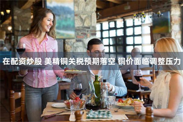 在配资炒股 美精铜关税预期落空 铜价面临调整压力