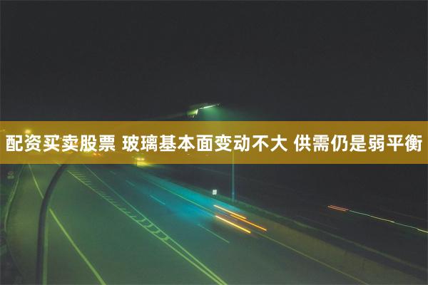 配资买卖股票 玻璃基本面变动不大 供需仍是弱平衡