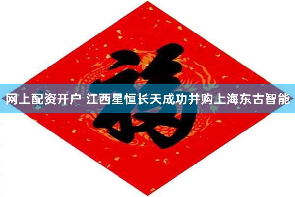 网上配资开户 江西星恒长天成功并购上海东古智能