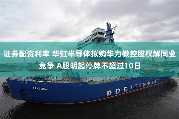 证券配资利率 华虹半导体拟购华力微控股权解同业竞争 A股明起停牌不超过10日