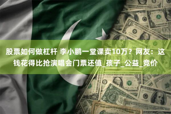 股票如何做杠杆 李小鹏一堂课卖10万？网友：这钱花得比抢演唱会门票还值_孩子_公益_竞价