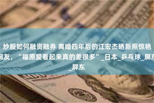 炒股如何融资融券 离婚四年后的江宏杰晒新照惊艳网友，“福原爱看起来真的差很多”_日本_乒乓球_屏东