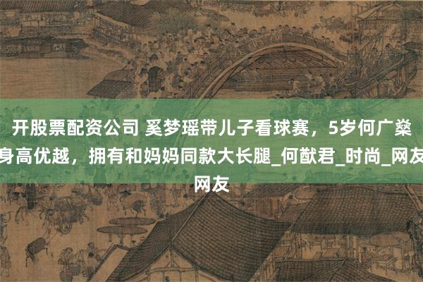 开股票配资公司 奚梦瑶带儿子看球赛，5岁何广燊身高优越，拥有和妈妈同款大长腿_何猷君_时尚_网友