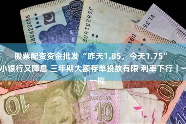 股票配资资金批发 “昨天1.85，今天1.75”  中小银行又降息 三年期大额存单投放有限 利率下行｜一探