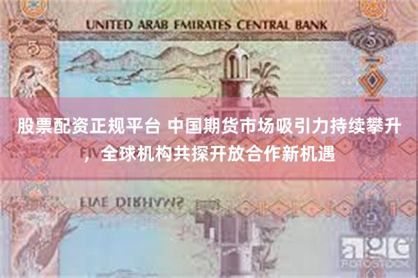 股票配资正规平台 中国期货市场吸引力持续攀升，全球机构共探开放合作新机遇