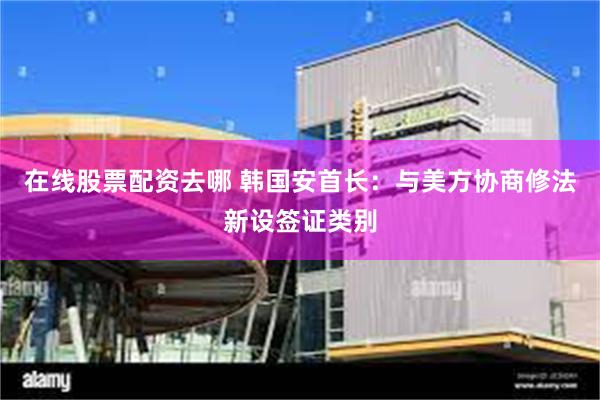 在线股票配资去哪 韩国安首长：与美方协商修法新设签证类别
