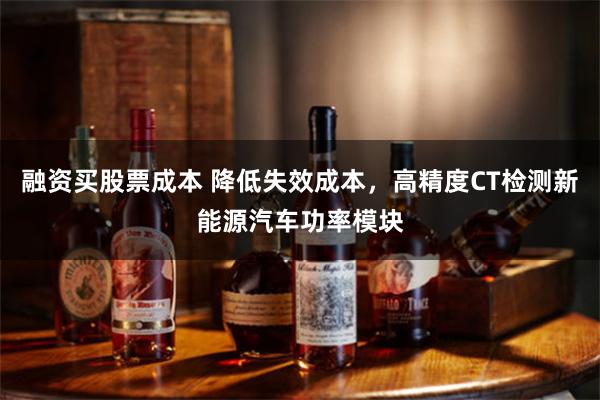 融资买股票成本 降低失效成本，高精度CT检测新能源汽车功率模块