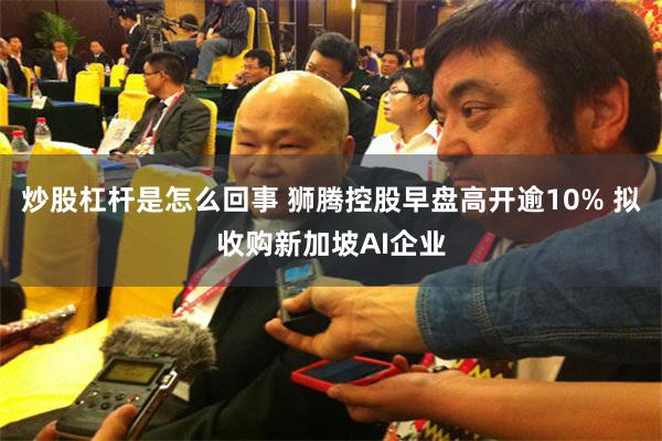 炒股杠杆是怎么回事 狮腾控股早盘高开逾10% 拟收购新加坡AI企业