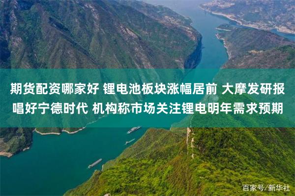 期货配资哪家好 锂电池板块涨幅居前 大摩发研报唱好宁德时代 机构称市场关注锂电明年需求预期