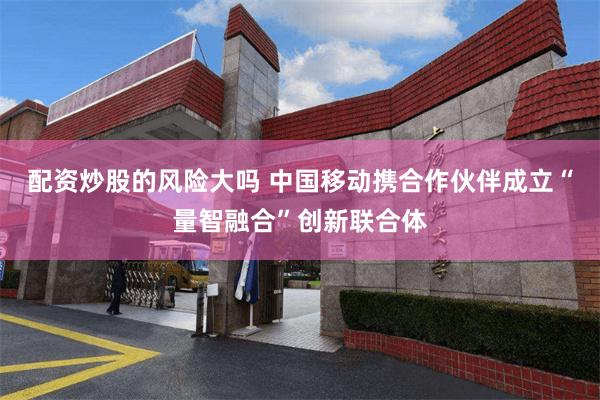 配资炒股的风险大吗 中国移动携合作伙伴成立“量智融合”创新联合体