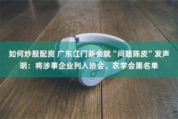 如何炒股配资 广东江门新会就“问题陈皮”发声明：将涉事企业列入协会、农学会黑名单