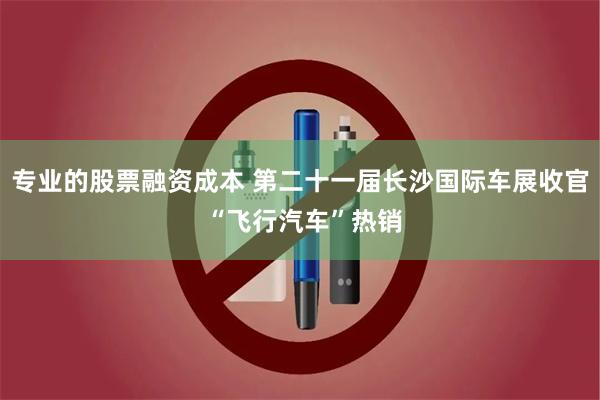 专业的股票融资成本 第二十一届长沙国际车展收官 “飞行汽车”热销