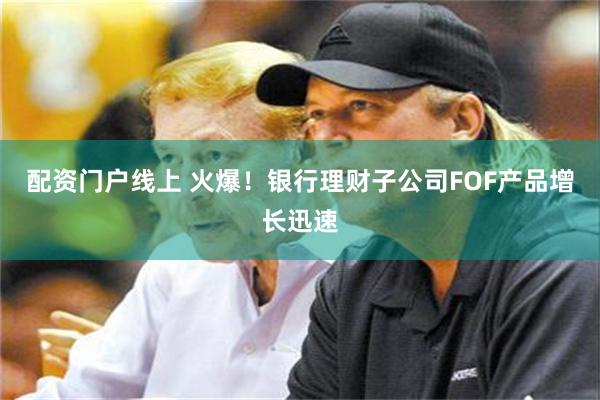 配资门户线上 火爆！银行理财子公司FOF产品增长迅速