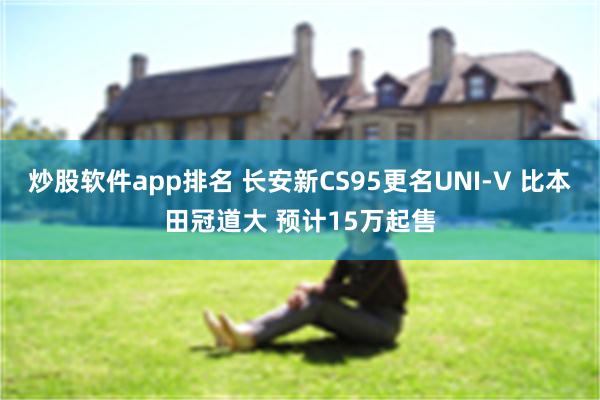 炒股软件app排名 长安新CS95更名UNI-V 比本田冠道大 预计15万起售